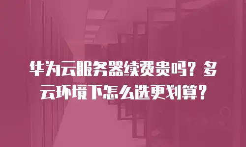 华为云服务器续费贵吗？多云环境下怎么选更划算？
