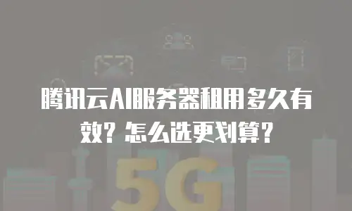 腾讯云AI服务器租用多久有效？怎么选更划算？