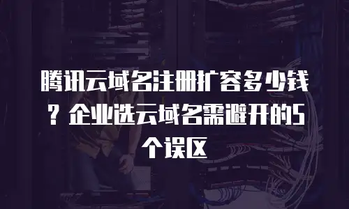 腾讯云域名注册扩容多少钱？企业选云域名需避开的5个误区