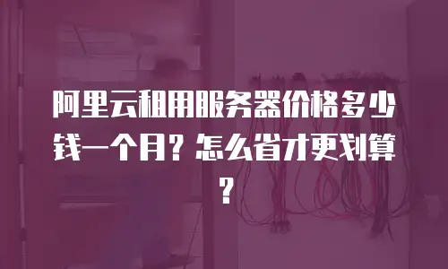 阿里云租用服务器价格多少钱一个月？怎么省才更划算？