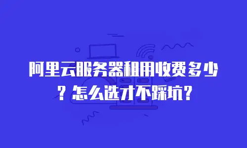 阿里云服务器租用收费多少？怎么选才不踩坑？