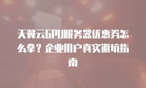 天翼云GPU服务器优惠券怎么拿？企业用户真实避坑指南