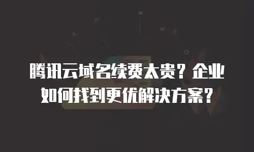 腾讯云域名续费太贵？企业如何找到更优解决方案？