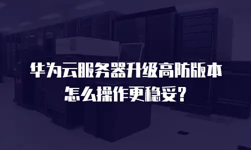 华为云服务器升级高防版本怎么操作更稳妥？