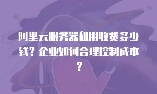 阿里云服务器租用收费多少钱？企业如何合理控制成本？