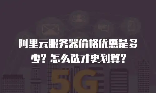 阿里云服务器价格优惠是多少？怎么选才更划算？