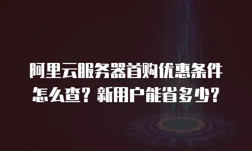 阿里云服务器首购优惠条件怎么查？新用户能省多少？