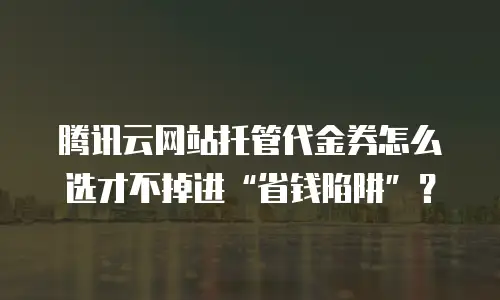 腾讯云网站托管代金券怎么选才不掉进&ldquo;省钱陷阱&rdquo;？