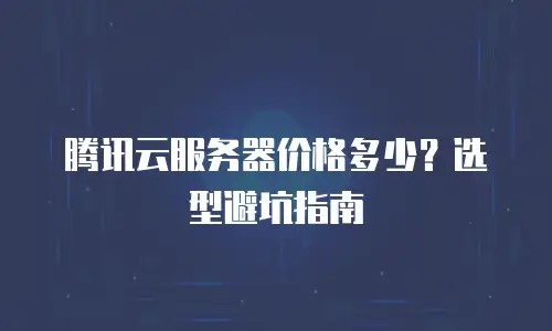 腾讯云服务器价格多少？选型避坑指南