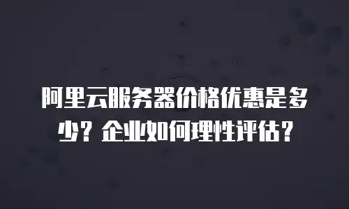 阿里云服务器价格优惠是多少？企业如何理性评估？