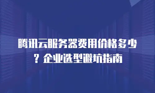 腾讯云服务器费用价格多少？企业选型避坑指南