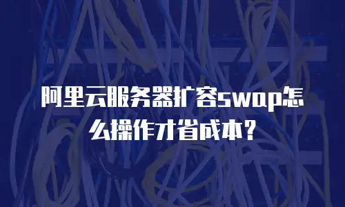 阿里云服务器扩容swap怎么操作才省成本？