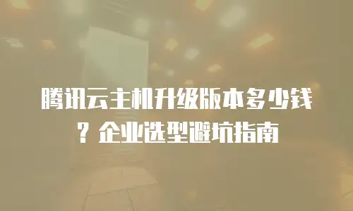 腾讯云主机升级版本多少钱？企业选型避坑指南