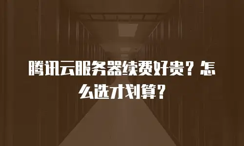 腾讯云服务器续费好贵？怎么选才划算？