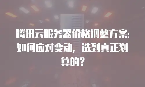 腾讯云服务器价格调整方案：如何应对变动，选到真正划算的？