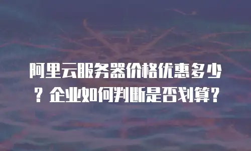 阿里云服务器价格优惠多少？企业如何判断是否划算？