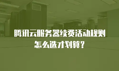 腾讯云服务器续费活动规则怎么选才划算？