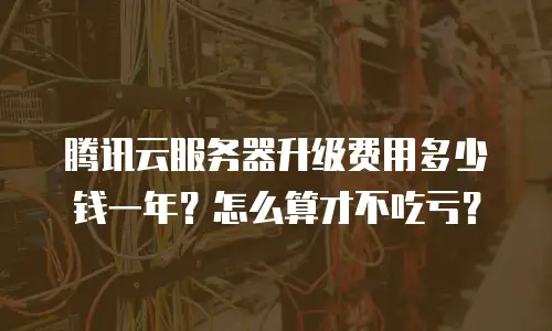 腾讯云服务器升级费用多少钱一年？怎么算才不吃亏？