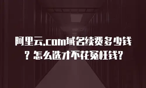 阿里云.com域名续费多少钱？怎么选才不花冤枉钱？