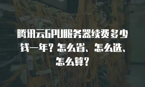 腾讯云GPU服务器续费多少钱一年？怎么省、怎么选、怎么算？