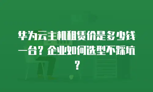 华为云主机租赁价是多少钱一台？企业如何选型不踩坑？