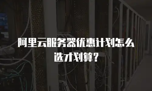 阿里云服务器优惠计划怎么选才划算？