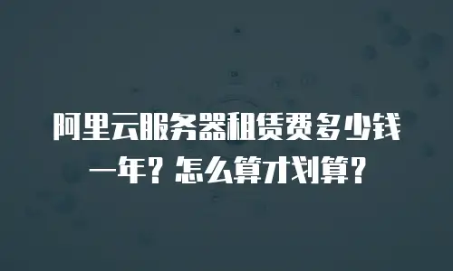 阿里云服务器租赁费多少钱一年？怎么算才划算？