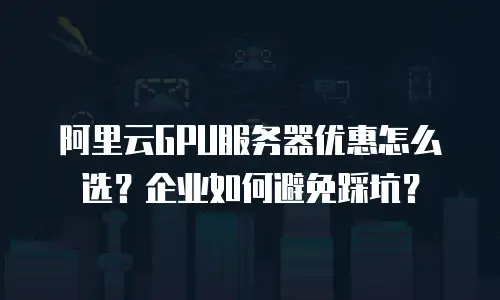 阿里云GPU服务器优惠怎么选？企业如何避免踩坑？