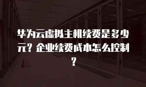 华为云虚拟主机续费是多少元？企业续费成本怎么控制？