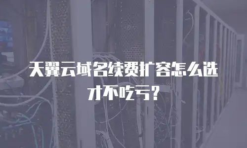 天翼云域名续费扩容怎么选才不吃亏？