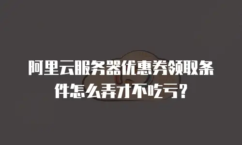 阿里云服务器优惠券领取条件怎么弄才不吃亏？