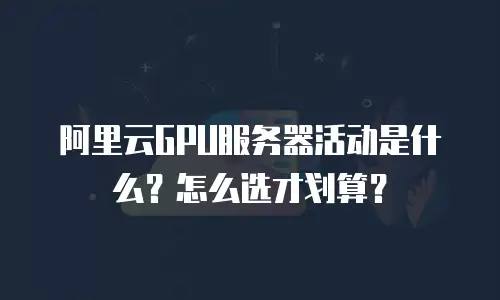 阿里云GPU服务器活动是什么？怎么选才划算？