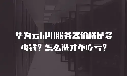 华为云GPU服务器价格是多少钱？怎么选才不吃亏？