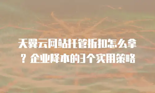 天翼云网站托管折扣怎么拿？企业降本的3个实用策略
