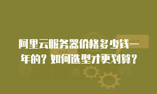 阿里云服务器价格多少钱一年的？如何选型才更划算？
