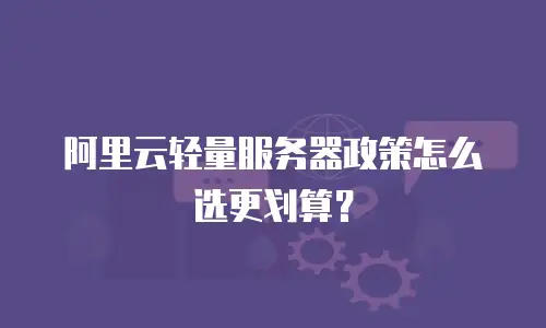 阿里云轻量服务器政策怎么选更划算？
