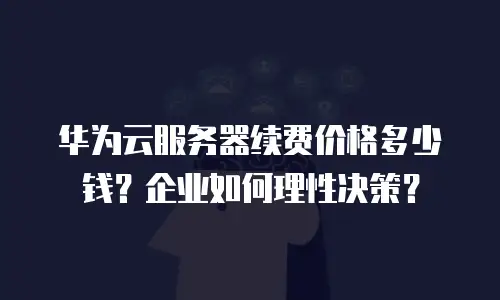 华为云服务器续费价格多少钱？企业如何理性决策？