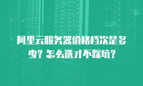 阿里云服务器价格档次是多少？怎么选才不踩坑？
