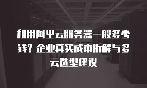 租用阿里云服务器一般多少钱？企业真实成本拆解与多云选型建议