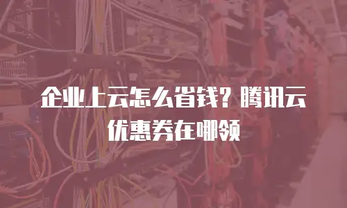 企业上云怎么省钱？腾讯云优惠券在哪领
