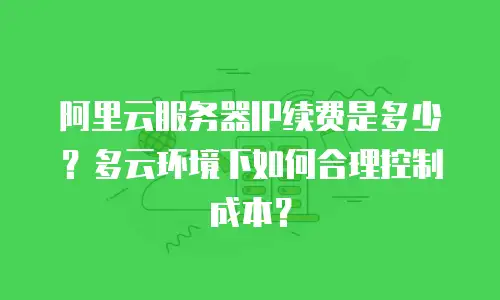 阿里云服务器IP续费是多少？多云环境下如何合理控制成本？