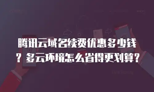 腾讯云域名续费优惠多少钱？多云环境怎么省得更划算？