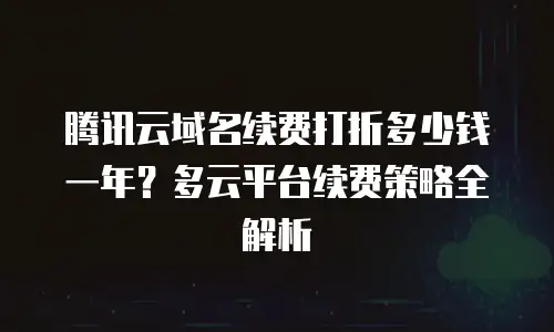 腾讯云域名续费打折多少钱一年？多云平台续费策略全解析