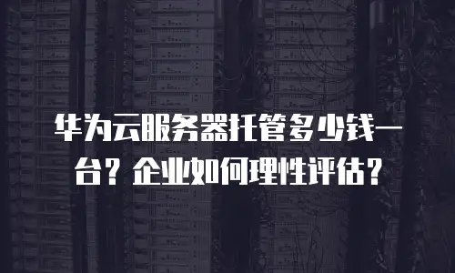 华为云服务器托管多少钱一台？企业如何理性评估？