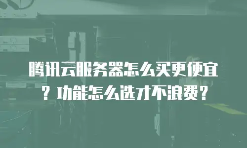 腾讯云服务器怎么买更便宜？功能怎么选才不浪费？