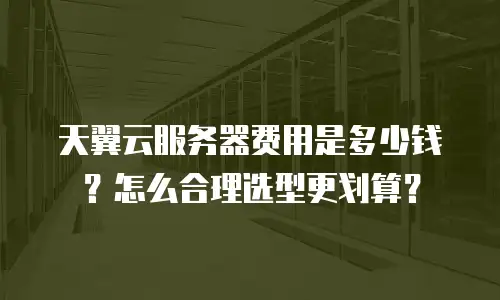 天翼云服务器费用是多少钱？怎么合理选型更划算？