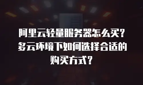 阿里云轻量服务器怎么买？多云环境下如何选择合适的购买方式？