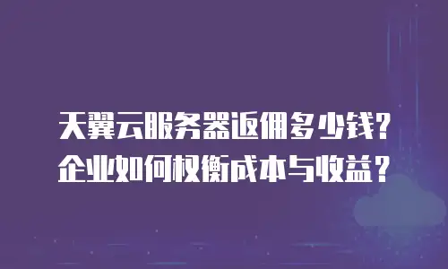 天翼云服务器返佣多少钱？企业如何权衡成本与收益？