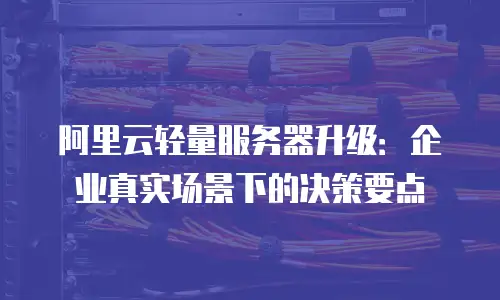 阿里云轻量服务器升级：企业真实场景下的决策要点
