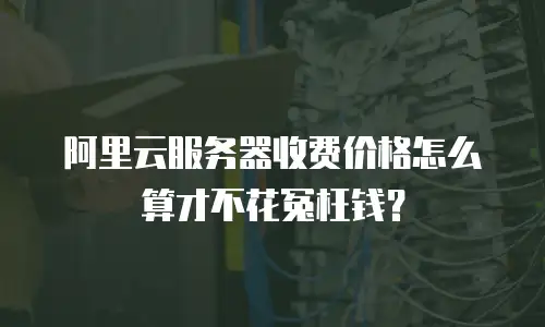 阿里云服务器收费价格怎么算才不花冤枉钱？
